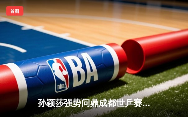 孙颖莎强势问鼎成都世乒赛女单冠军，国乒包揽四强彰显统治力