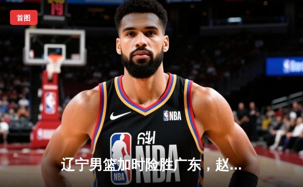 辽宁男篮加时险胜广东，赵继伟33分导演末节逆转好戏