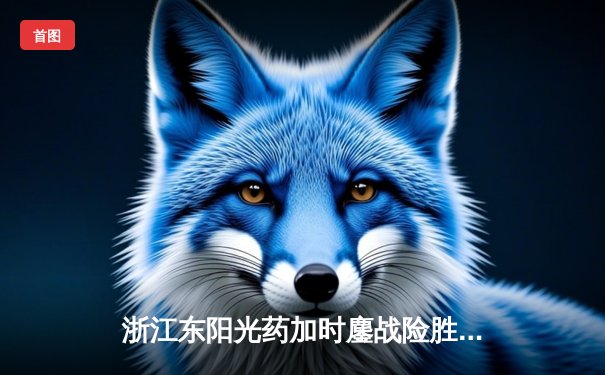 浙江东阳光药加时鏖战险胜山西 孙铭徽32+7胡金秋24+12主宰关键回合