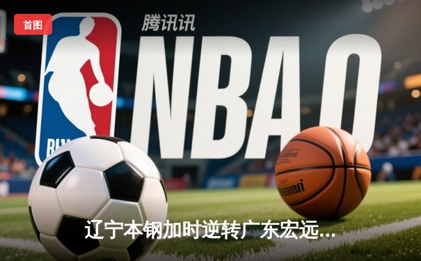 辽宁本钢加时逆转广东宏远 CBA半决赛上演史诗级对决
