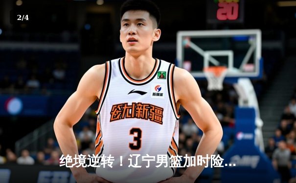 绝境逆转！辽宁男篮加时险胜广东，总决赛鏖战再添经典 - 2