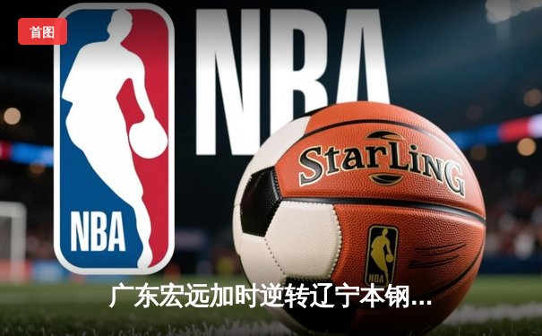 广东宏远加时逆转辽宁本钢，胡明轩35分力挽狂澜锁定CBA半决赛赛点