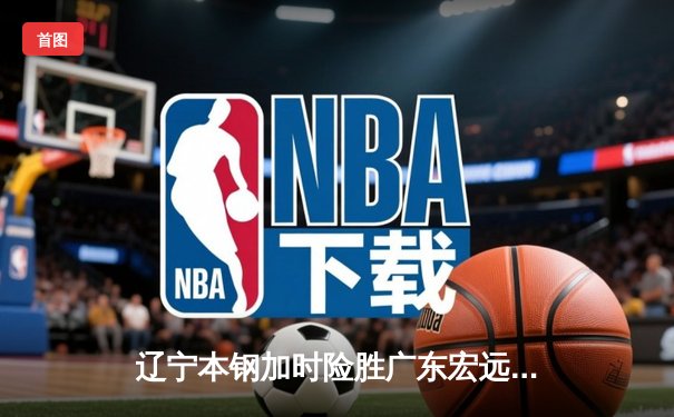辽宁本钢加时险胜广东宏远 CBA半决赛上演史诗级对决