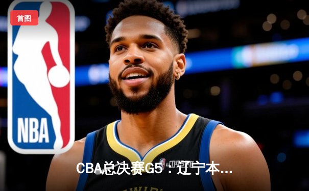 CBA总决赛G5：辽宁本钢加时险胜新疆伊力特 豪取三连冠伟业